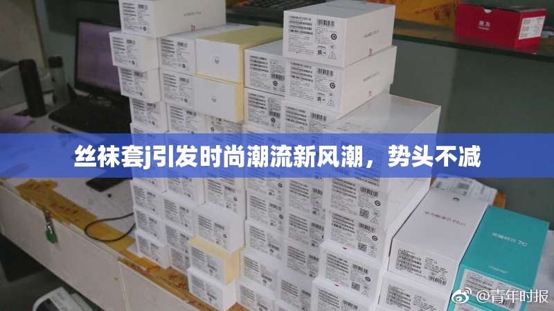 丝袜套j引发时尚潮流新风潮，势头不减