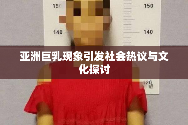 亚洲巨乳现象引发社会热议与文化探讨