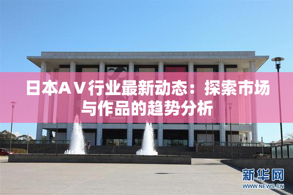 日本AⅤ行业最新动态：探索市场与作品的趋势分析