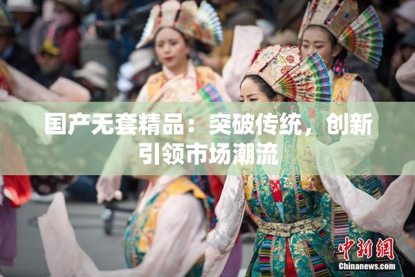 国产无套精品：突破传统，创新引领市场潮流