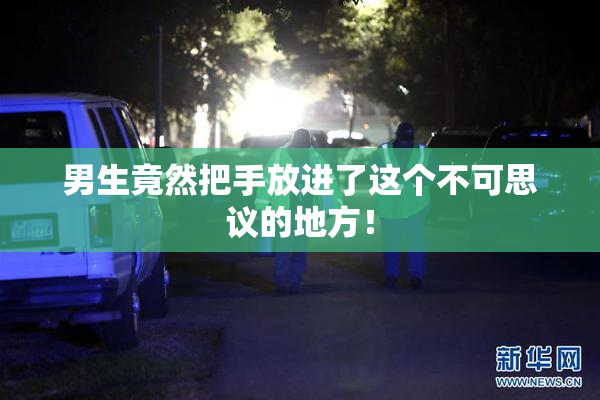 男生竟然把手放进了这个不可思议的地方！