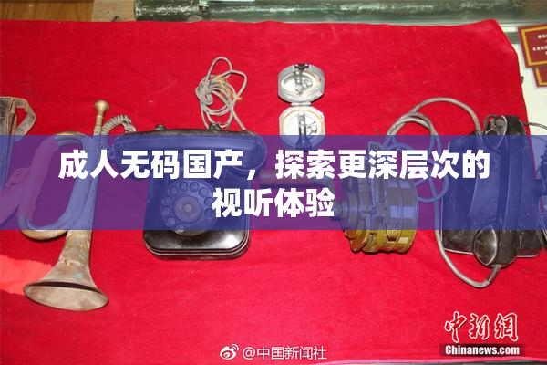 成人无码国产，探索更深层次的视听体验