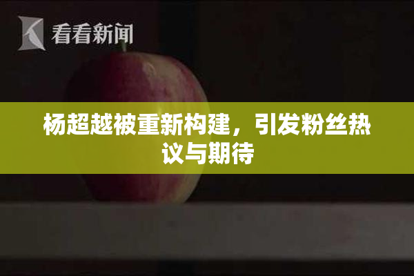 杨超越被重新构建，引发粉丝热议与期待