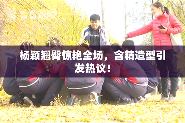 杨颖翘臀惊艳全场，含精造型引发热议！