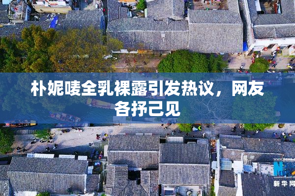 朴妮唛全乳裸露引发热议，网友各抒己见