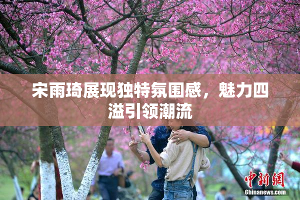 宋雨琦展现独特氛围感，魅力四溢引领潮流