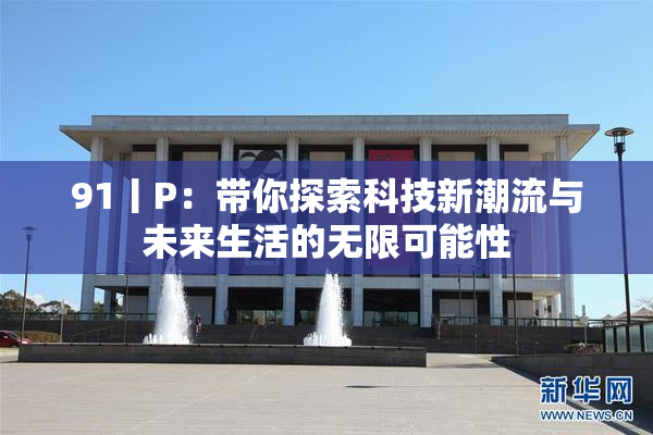 91丨P：带你探索科技新潮流与未来生活的无限可能性