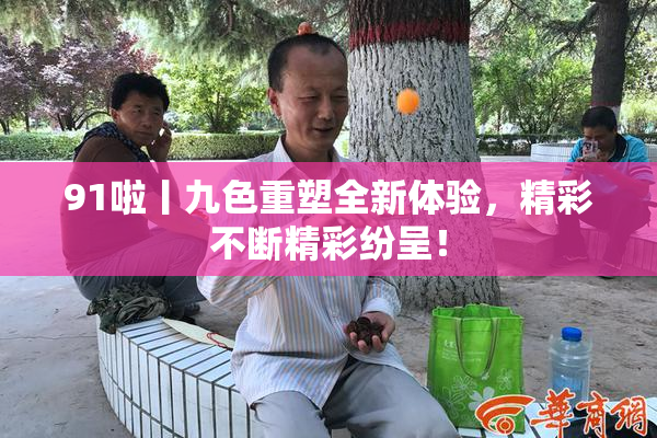 91啦丨九色重塑全新体验，精彩不断精彩纷呈！