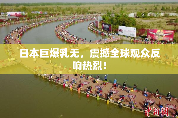 日本巨爆乳无，震撼全球观众反响热烈！