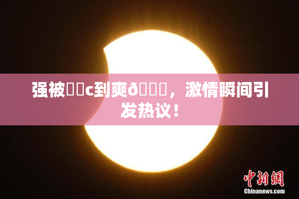 强被❌‌c到爽🔞，激情瞬间引发热议！