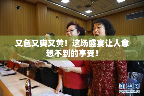 又色又爽又黄！这场盛宴让人意想不到的享受！