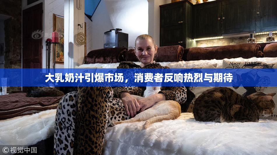 大乳奶汁引爆市场，消费者反响热烈与期待