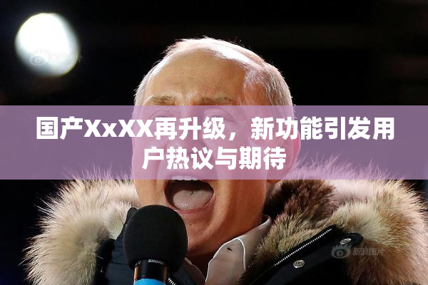 国产XxXX再升级，新功能引发用户热议与期待