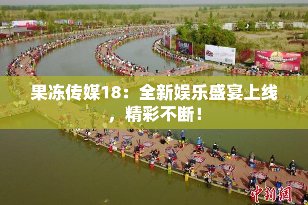 果冻传媒18：全新娱乐盛宴上线，精彩不断！