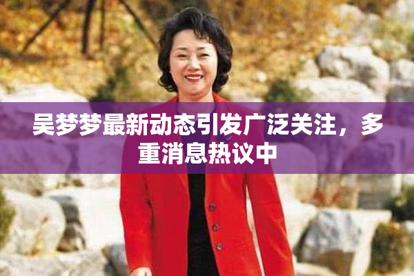 吴梦梦最新动态引发广泛关注，多重消息热议中