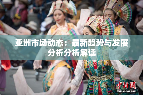 亚洲市场动态：最新趋势与发展分析分析解读
