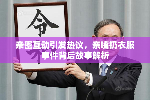 亲密互动引发热议，亲嘴扔衣服事件背后故事解析