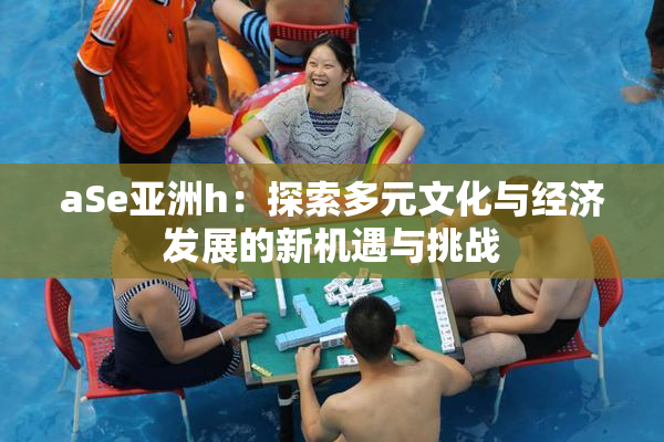 aSe亚洲h：探索多元文化与经济发展的新机遇与挑战