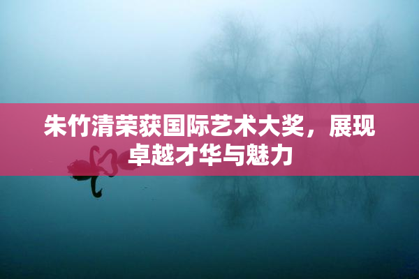 朱竹清荣获国际艺术大奖，展现卓越才华与魅力