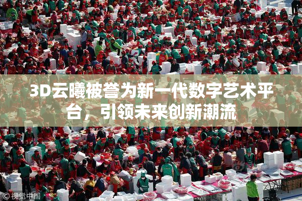 3D云曦被誉为新一代数字艺术平台，引领未来创新潮流