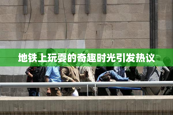 地铁上玩耍的奇趣时光引发热议