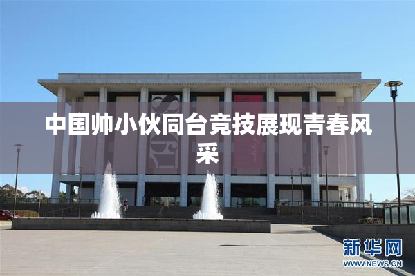 中国帅小伙同台竞技展现青春风采