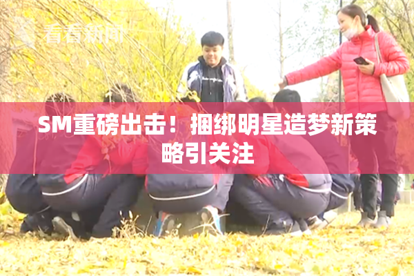 SM重磅出击！捆绑明星造梦新策略引关注