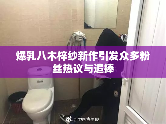 爆乳八木梓纱新作引发众多粉丝热议与追捧