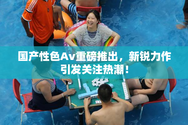 国产性色Av重磅推出，新锐力作引发关注热潮！