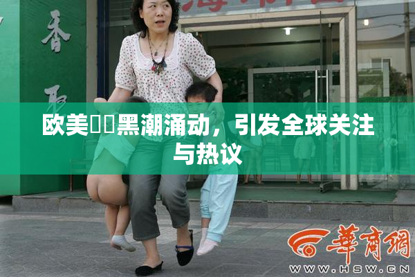 欧美❌‌黑潮涌动，引发全球关注与热议