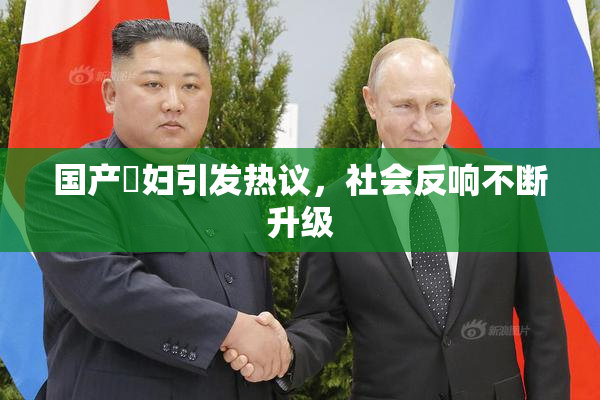 国产婬妇引发热议，社会反响不断升级