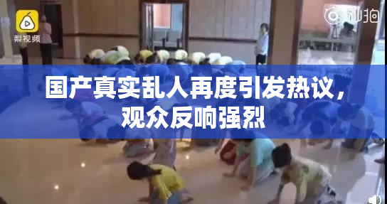 国产真实乱人再度引发热议，观众反响强烈