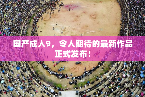 国产成人9，令人期待的最新作品正式发布！