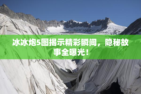 冰冰炮5图揭示精彩瞬间，隐秘故事全曝光！