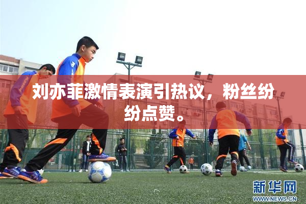 刘亦菲激情表演引热议，粉丝纷纷点赞。