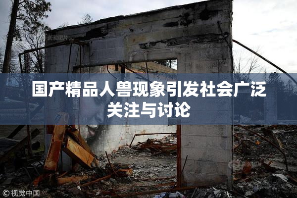 国产精品人兽现象引发社会广泛关注与讨论