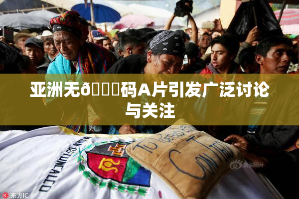 亚洲无🈚码A片引发广泛讨论与关注