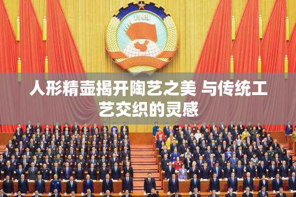 人形精壶揭开陶艺之美 与传统工艺交织的灵感