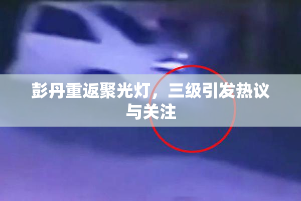 彭丹重返聚光灯，三级引发热议与关注