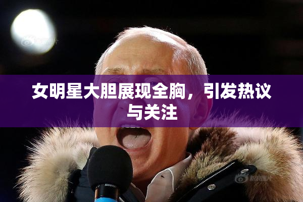 女明星大胆展现全胸，引发热议与关注