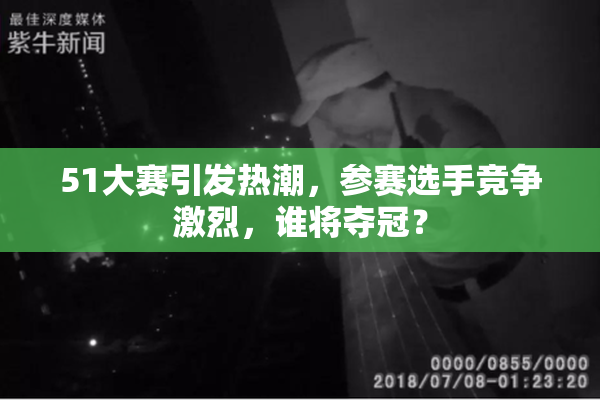 51大赛引发热潮，参赛选手竞争激烈，谁将夺冠？