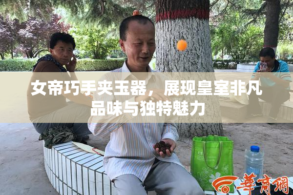 女帝巧手夹玉器，展现皇室非凡品味与独特魅力