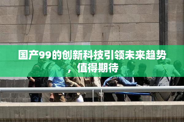 国产99的创新科技引领未来趋势，值得期待