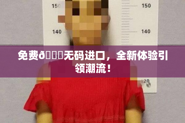 免费🔞无码进口，全新体验引领潮流！
