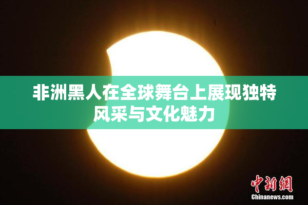 非洲黑人在全球舞台上展现独特风采与文化魅力