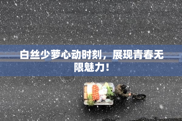 白丝少萝心动时刻，展现青春无限魅力！