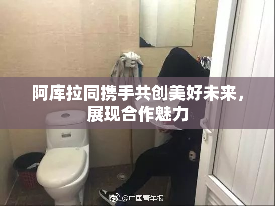 阿库拉同携手共创美好未来，展现合作魅力