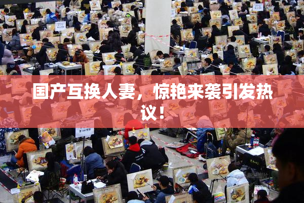 国产互换人妻，惊艳来袭引发热议！