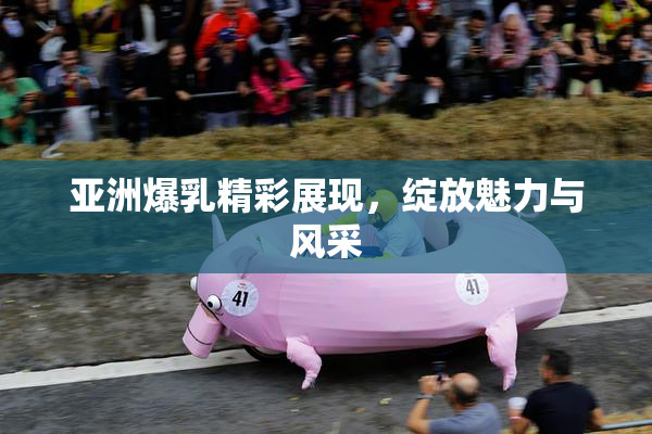 亚洲爆乳精彩展现，绽放魅力与风采