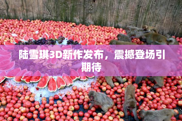 陆雪琪3D新作发布，震撼登场引期待